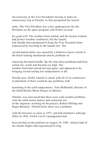the necessity of the Vice President's having to make an
unnecessary trip to Florida; so they postponed the launch
early. The Vice President was a key spokesperson for the
President on the space program, and NASA coveted
his good will. The weather front stalled, and the launch window
had perfect weather conditions; but the launch
had already been postponed to keep the Vice President from
unnecessarily traveling to the launch site. The
second launch delay was caused by a defective micro switch in
the hatch locking mechanism and by problems in
removing the hatch handle. By the time these problems had been
sorted out, winds had become too high. The
weather front had started moving again, and appeared to be
bringing record-setting low temperatures to the
Florida area. NASA wanted to check with all of its contractors
to determine if there would be any problems with
launching in the cold temperatures. Alan McDonald, director of
the Solid Rocket Motor Project at Morton-
Thiokol, was convinced that there were cold weather problems
with the solid rocket motors and contacted two
of the engineers working on the project, Robert Ebeling and
Roger Boisjoly. Thiokol knew there was a problem
with the boosters as early as 1977, and had initiated a redesign
effort in 1985. NASA Level I management had
been briefed on the problem on August 19, 1985. Almost half of
the shuttle flights had experienced O-ring
 