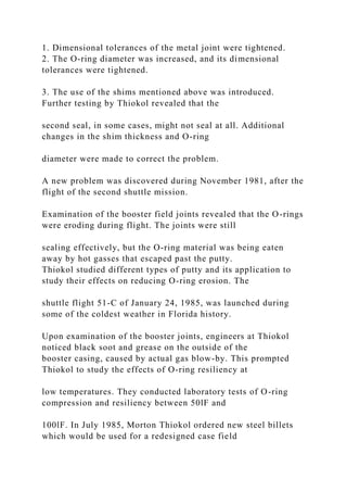 1. Dimensional tolerances of the metal joint were tightened.
2. The O-ring diameter was increased, and its dimensional
tolerances were tightened.
3. The use of the shims mentioned above was introduced.
Further testing by Thiokol revealed that the
second seal, in some cases, might not seal at all. Additional
changes in the shim thickness and O-ring
diameter were made to correct the problem.
A new problem was discovered during November 1981, after the
flight of the second shuttle mission.
Examination of the booster field joints revealed that the O-rings
were eroding during flight. The joints were still
sealing effectively, but the O-ring material was being eaten
away by hot gasses that escaped past the putty.
Thiokol studied different types of putty and its application to
study their effects on reducing O-ring erosion. The
shuttle flight 51-C of January 24, 1985, was launched during
some of the coldest weather in Florida history.
Upon examination of the booster joints, engineers at Thiokol
noticed black soot and grease on the outside of the
booster casing, caused by actual gas blow-by. This prompted
Thiokol to study the effects of O-ring resiliency at
low temperatures. They conducted laboratory tests of O-ring
compression and resiliency between 50lF and
100lF. In July 1985, Morton Thiokol ordered new steel billets
which would be used for a redesigned case field
 