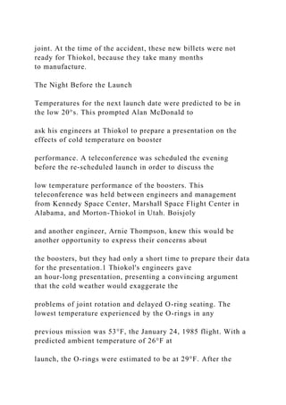 joint. At the time of the accident, these new billets were not
ready for Thiokol, because they take many months
to manufacture.
The Night Before the Launch
Temperatures for the next launch date were predicted to be in
the low 20°s. This prompted Alan McDonald to
ask his engineers at Thiokol to prepare a presentation on the
effects of cold temperature on booster
performance. A teleconference was scheduled the evening
before the re-scheduled launch in order to discuss the
low temperature performance of the boosters. This
teleconference was held between engineers and management
from Kennedy Space Center, Marshall Space Flight Center in
Alabama, and Morton-Thiokol in Utah. Boisjoly
and another engineer, Arnie Thompson, knew this would be
another opportunity to express their concerns about
the boosters, but they had only a short time to prepare their data
for the presentation.1 Thiokol's engineers gave
an hour-long presentation, presenting a convincing argument
that the cold weather would exaggerate the
problems of joint rotation and delayed O-ring seating. The
lowest temperature experienced by the O-rings in any
previous mission was 53°F, the January 24, 1985 flight. With a
predicted ambient temperature of 26°F at
launch, the O-rings were estimated to be at 29°F. After the
 