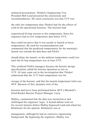 technical presentation, Thiokol's Engineering Vice
President Bob Lund presented the conclusions and
recommendations. His main conclusion was that 53°F was
the only low temperature data Thiokol had for the effects of
cold on the operational boosters. The boosters had
experienced O-ring erosion at this temperature. Since his
engineers had no low temperature data below 53°F,
they could not prove that it was unsafe to launch at lower
temperatures. He read his recommendations and
commented that the predicted temperatures for the morning's
launch was outside the data base and NASA
should delay the launch, so the ambient temperature could rise
until the O-ring temperature was at least 53°F.
This confused NASA managers because the booster design
specifications called for booster operation as low as
31°F. (It later came out in the investigation that Thiokol
understood that the 31°F limit temperature was for
storage of the booster, and that the launch temperature limit was
40°F. Because of this, dynamic tests of the
boosters had never been performed below 40°F.) Marshall's
Solid Rocket Booster Project Manager, Larry
Mulloy, commented that the data was inconclusive and
challenged the engineers' logic. A heated debate went on
for several minutes before Mulloy bypassed Lund and asked Joe
Kilminster for his opinion. Kilminster was in
management, although he had an extensive engineering
background. By bypassing the engineers, Mulloy was
 