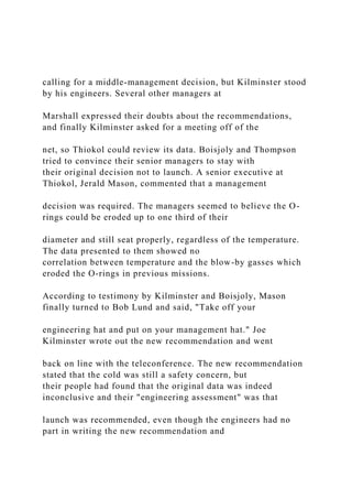 calling for a middle-management decision, but Kilminster stood
by his engineers. Several other managers at
Marshall expressed their doubts about the recommendations,
and finally Kilminster asked for a meeting off of the
net, so Thiokol could review its data. Boisjoly and Thompson
tried to convince their senior managers to stay with
their original decision not to launch. A senior executive at
Thiokol, Jerald Mason, commented that a management
decision was required. The managers seemed to believe the O-
rings could be eroded up to one third of their
diameter and still seat properly, regardless of the temperature.
The data presented to them showed no
correlation between temperature and the blow-by gasses which
eroded the O-rings in previous missions.
According to testimony by Kilminster and Boisjoly, Mason
finally turned to Bob Lund and said, "Take off your
engineering hat and put on your management hat." Joe
Kilminster wrote out the new recommendation and went
back on line with the teleconference. The new recommendation
stated that the cold was still a safety concern, but
their people had found that the original data was indeed
inconclusive and their "engineering assessment" was that
launch was recommended, even though the engineers had no
part in writing the new recommendation and
 