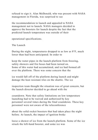 refused to sign it. Alan McDonald, who was present with NASA
management in Florida, was surprised to see
the recommendation to launch and appealed to NASA
management not to launch. NASA managers decided to
approve the boosters for launch despite the fact that the
predicted launch temperature was outside of their
operational specifications.
The Launch
During the night, temperatures dropped to as low as 8°F, much
lower than had been anticipated. In order to
keep the water pipes in the launch platform from freezing,
safety showers and fire hoses had been turned on.
Some of this water had accumulated, and ice had formed all
over the platform. There was some concern that the
ice would fall off of the platform during launch and might
damage the heat resistant tiles on the shuttle. The ice
inspection team thought the situation was of great concern, but
the launch director decided to go ahead with the
countdown. Note that safety limitations on low temperature
launching had to be waived and authorized by key
personnel several times during the final countdown. These key
personnel were not aware of the teleconference
about the solid rocket boosters that had taken place the night
before. At launch, the impact of ignition broke
loose a shower of ice from the launch platform. Some of the ice
struck the left-hand booster, and some ice was
 