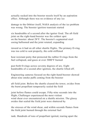 actually sucked into the booster nozzle itself by an aspiration
effect. Although there was no evidence of any ice
damage to the Orbiter itself, NASA analysis of the ice problem
was wrong. The booster ignition transient started
six hundredths of a second after the igniter fired. The aft field
joint on the right-hand booster was the coldest spot
on the booster: about 28°F. The booster's segmented steel
casing ballooned and the joint rotated, expanding
inward as it had on all other shuttle flights. The primary O-ring
was too cold to seat properly, the cold-stiffened
heat resistant putty that protected the rubber O-rings from the
fuel collapsed, and gases at over 5000°F burned
past both O-rings across seventy degrees of arc. Eight
hundredths of a second after ignition, the shuttle lifted off.
Engineering cameras focused on the right-hand booster showed
about nine smoke puffs coming from the booster
aft field joint. Before the shuttle cleared the tower, oxides from
the burnt propellant temporarily sealed the field
joint before flames could escape. Fifty-nine seconds into the
flight, Challenger experienced the most violent
wind shear ever encountered on a shuttle mission. The glassy
oxides that sealed the field joint were shattered by
the stresses of the wind shear, and within seconds flames from
the field joint burned through the external fuel
tank. Hundreds of tons of propellant ignited, tearing apart the
 