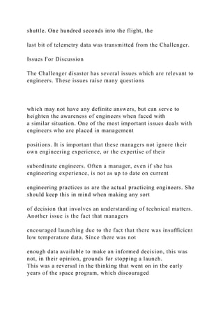shuttle. One hundred seconds into the flight, the
last bit of telemetry data was transmitted from the Challenger.
Issues For Discussion
The Challenger disaster has several issues which are relevant to
engineers. These issues raise many questions
which may not have any definite answers, but can serve to
heighten the awareness of engineers when faced with
a similar situation. One of the most important issues deals with
engineers who are placed in management
positions. It is important that these managers not ignore their
own engineering experience, or the expertise of their
subordinate engineers. Often a manager, even if she has
engineering experience, is not as up to date on current
engineering practices as are the actual practicing engineers. She
should keep this in mind when making any sort
of decision that involves an understanding of technical matters.
Another issue is the fact that managers
encouraged launching due to the fact that there was insufficient
low temperature data. Since there was not
enough data available to make an informed decision, this was
not, in their opinion, grounds for stopping a launch.
This was a reversal in the thinking that went on in the early
years of the space program, which discouraged
 