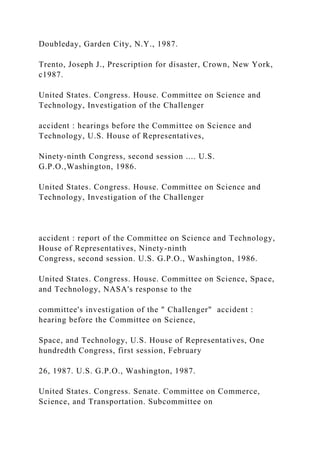 Doubleday, Garden City, N.Y., 1987.
Trento, Joseph J., Prescription for disaster, Crown, New York,
c1987.
United States. Congress. House. Committee on Science and
Technology, Investigation of the Challenger
accident : hearings before the Committee on Science and
Technology, U.S. House of Representatives,
Ninety-ninth Congress, second session .... U.S.
G.P.O.,Washington, 1986.
United States. Congress. House. Committee on Science and
Technology, Investigation of the Challenger
accident : report of the Committee on Science and Technology,
House of Representatives, Ninety-ninth
Congress, second session. U.S. G.P.O., Washington, 1986.
United States. Congress. House. Committee on Science, Space,
and Technology, NASA's response to the
committee's investigation of the " Challenger" accident :
hearing before the Committee on Science,
Space, and Technology, U.S. House of Representatives, One
hundredth Congress, first session, February
26, 1987. U.S. G.P.O., Washington, 1987.
United States. Congress. Senate. Committee on Commerce,
Science, and Transportation. Subcommittee on
 