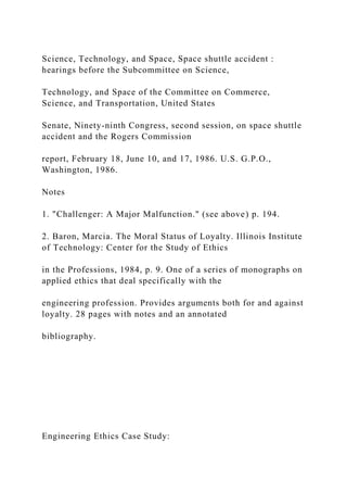 Science, Technology, and Space, Space shuttle accident :
hearings before the Subcommittee on Science,
Technology, and Space of the Committee on Commerce,
Science, and Transportation, United States
Senate, Ninety-ninth Congress, second session, on space shuttle
accident and the Rogers Commission
report, February 18, June 10, and 17, 1986. U.S. G.P.O.,
Washington, 1986.
Notes
1. "Challenger: A Major Malfunction." (see above) p. 194.
2. Baron, Marcia. The Moral Status of Loyalty. Illinois Institute
of Technology: Center for the Study of Ethics
in the Professions, 1984, p. 9. One of a series of monographs on
applied ethics that deal specifically with the
engineering profession. Provides arguments both for and against
loyalty. 28 pages with notes and an annotated
bibliography.
Engineering Ethics Case Study:
 