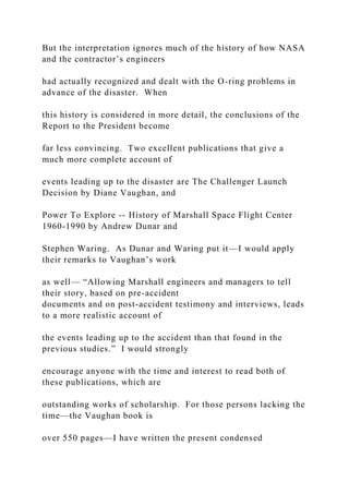 But the interpretation ignores much of the history of how NASA
and the contractor’s engineers
had actually recognized and dealt with the O-ring problems in
advance of the disaster. When
this history is considered in more detail, the conclusions of the
Report to the President become
far less convincing. Two excellent publications that give a
much more complete account of
events leading up to the disaster are The Challenger Launch
Decision by Diane Vaughan, and
Power To Explore -- History of Marshall Space Flight Center
1960-1990 by Andrew Dunar and
Stephen Waring. As Dunar and Waring put it—I would apply
their remarks to Vaughan’s work
as well— “Allowing Marshall engineers and managers to tell
their story, based on pre-accident
documents and on post-accident testimony and interviews, leads
to a more realistic account of
the events leading up to the accident than that found in the
previous studies.” I would strongly
encourage anyone with the time and interest to read both of
these publications, which are
outstanding works of scholarship. For those persons lacking the
time—the Vaughan book is
over 550 pages—I have written the present condensed
 