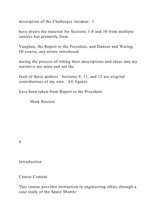 description of the Challenger incident. I
have drawn the material for Sections 1-8 and 10 from multiple
sources but primarily from
Vaughan, the Report to the President, and Dunnar and Waring.
Of course, any errors introduced
during the process of fitting their descriptions and ideas into my
narrative are mine and not the
fault of these authors. Sections 9, 11, and 12 are original
contributions of my own. All figures
have been taken from Report to the President.
Mark Rossow
4
Introduction
Course Content
This course provides instruction in engineering ethics through a
case study of the Space Shuttle
 