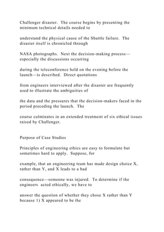 Challenger disaster. The course begins by presenting the
minimum technical details needed to
understand the physical cause of the Shuttle failure. The
disaster itself is chronicled through
NASA photographs. Next the decision-making process—
especially the discussions occurring
during the teleconference held on the evening before the
launch—is described. Direct quotations
from engineers interviewed after the disaster are frequently
used to illustrate the ambiguities of
the data and the pressures that the decision-makers faced in the
period preceding the launch. The
course culminates in an extended treatment of six ethical issues
raised by Challenger.
Purpose of Case Studies
Principles of engineering ethics are easy to formulate but
sometimes hard to apply. Suppose, for
example, that an engineering team has made design choice X,
rather than Y, and X leads to a bad
consequence—someone was injured. To determine if the
engineers acted ethically, we have to
answer the question of whether they chose X rather than Y
because 1) X appeared to be the
 