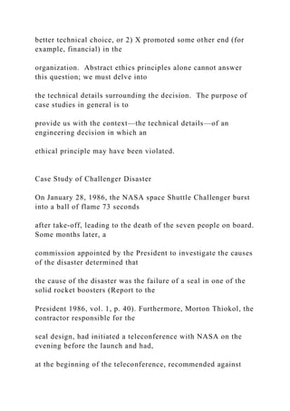 better technical choice, or 2) X promoted some other end (for
example, financial) in the
organization. Abstract ethics principles alone cannot answer
this question; we must delve into
the technical details surrounding the decision. The purpose of
case studies in general is to
provide us with the context—the technical details—of an
engineering decision in which an
ethical principle may have been violated.
Case Study of Challenger Disaster
On January 28, 1986, the NASA space Shuttle Challenger burst
into a ball of flame 73 seconds
after take-off, leading to the death of the seven people on board.
Some months later, a
commission appointed by the President to investigate the causes
of the disaster determined that
the cause of the disaster was the failure of a seal in one of the
solid rocket boosters (Report to the
President 1986, vol. 1, p. 40). Furthermore, Morton Thiokol, the
contractor responsible for the
seal design, had initiated a teleconference with NASA on the
evening before the launch and had,
at the beginning of the teleconference, recommended against
 
