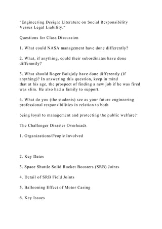"Engineering Design: Literature on Social Responsibility
Versus Legal Liability."
Questions for Class Discussion
1. What could NASA management have done differently?
2. What, if anything, could their subordinates have done
differently?
3. What should Roger Boisjoly have done differently (if
anything)? In answering this question, keep in mind
that at his age, the prospect of finding a new job if he was fired
was slim. He also had a family to support.
4. What do you (the students) see as your future engineering
professional responsibilities in relation to both
being loyal to management and protecting the public welfare?
The Challenger Disaster Overheads
1. Organizations/People Involved
2. Key Dates
3. Space Shuttle Solid Rocket Boosters (SRB) Joints
4. Detail of SRB Field Joints
5. Ballooning Effect of Motor Casing
6. Key Issues
 