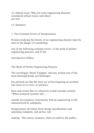 12. Ethical issue: Why are some engineering disasters
considered ethical issues and others
are not?
13. Summary
1. Two Common Errors of Interpretation
Persons studying the history of an engineering disaster must be
alert to the danger of committing
one of the following common errors: 1) the myth of perfect
engineering practice, and 2) the
retrospective fallacy.
The Myth of Perfect Engineering Practice
The sociologist, Diane Vaughan, who has written one of the
most thorough books on Challenger,
has pointed out that the mere act of investigating an accident
can cause us to view, as ominous,
facts and events that we otherwise would consider normal:
“When technical systems fail, …
outside investigators consistently find an engineering world
characterized by ambiguity,
disagreement, deviation from design specifications and
operating standards, and ad hoc rule
making. This messy situation, when revealed to the public,
 