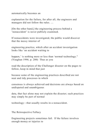automatically becomes an
explanation for the failure, for after all, the engineers and
managers did not follow the rules. …
[On the other hand,] the engineering process behind a
‘nonaccident’ is never publicly examined.
If nonaccidents were investigated, the public would discover
that the messy interior of
engineering practice, which after an accident investigation
looks like ‘an accident waiting to
happen,’ is nothing more or less than ‘normal technology.”
(Vaughan 1996, p. 200) Thus as you
read the description of the Challenger disaster on the pages to
follow, keep in mind that just
because some of the engineering practices described are not
neat and tidy processes in which
consensus is always achieved and decisions are always based on
undisputed and unambiguous
data, that fact alone may not explain the disaster; such practices
may simply be part of normal
technology—that usually results in a nonaccident.
The Retrospective Fallacy
Engineering projects sometimes fail. If the failure involves
enough money or injuries to
 