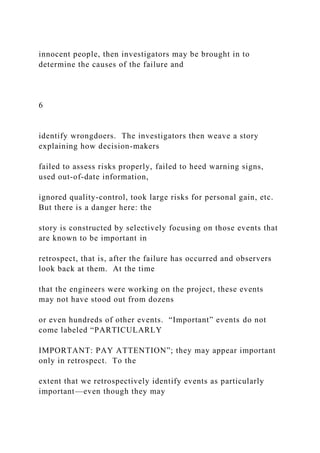 innocent people, then investigators may be brought in to
determine the causes of the failure and
6
identify wrongdoers. The investigators then weave a story
explaining how decision-makers
failed to assess risks properly, failed to heed warning signs,
used out-of-date information,
ignored quality-control, took large risks for personal gain, etc.
But there is a danger here: the
story is constructed by selectively focusing on those events that
are known to be important in
retrospect, that is, after the failure has occurred and observers
look back at them. At the time
that the engineers were working on the project, these events
may not have stood out from dozens
or even hundreds of other events. “Important” events do not
come labeled “PARTICULARLY
IMPORTANT: PAY ATTENTION”; they may appear important
only in retrospect. To the
extent that we retrospectively identify events as particularly
important—even though they may
 