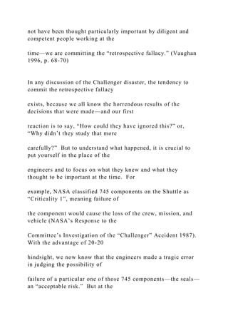 not have been thought particularly important by diligent and
competent people working at the
time—we are committing the “retrospective fallacy.” (Vaughan
1996, p. 68-70)
In any discussion of the Challenger disaster, the tendency to
commit the retrospective fallacy
exists, because we all know the horrendous results of the
decisions that were made—and our first
reaction is to say, “How could they have ignored this?” or,
“Why didn’t they study that more
carefully?” But to understand what happened, it is crucial to
put yourself in the place of the
engineers and to focus on what they knew and what they
thought to be important at the time. For
example, NASA classified 745 components on the Shuttle as
“Criticality 1”, meaning failure of
the component would cause the loss of the crew, mission, and
vehicle (NASA’s Response to the
Committee’s Investigation of the “Challenger” Accident 1987).
With the advantage of 20-20
hindsight, we now know that the engineers made a tragic error
in judging the possibility of
failure of a particular one of those 745 components—the seals—
an “acceptable risk.” But at the
 