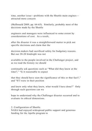 time, another issue—problems with the Shuttle main engines—
attracted more concern
(McDonald 2009, pp. 64-65). Similarly, probably most of the
decisions made by the Shuttle
engineers and managers were influenced to some extent by
considerations of cost. As a result,
after the disaster it was a straightforward matter to pick out
specific decisions and claim that the
decision-makers had sacrificed safety for budgetary reasons.
But our 20-20 hindsight was not
available to the people involved in the Challenger project, and
as we read the history we should
continually ask questions such as “What did they know at the
time?,” “Is it reasonable to expect
that they should have seen the significance of this or that fact?,”
and “If I were in their position
and knew only what they knew, what would I have done?” Only
through such questions can we
hope to understand why the Challenger disaster occurred and to
evaluate its ethical dimensions.
2. Configuration of Shuttle.
NASA had enjoyed widespread public support and generous
funding for the Apollo program to
 