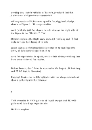 develop any launch vehicles of its own, provided that the
Shuttle was designed to accommodate
military needs—NASA came up with the piggyback design
shown in Figure 1. The airplane-like
craft (with the tail fin) shown in side view on the right side of
the figure is the “Orbiter.” The
Orbiter contains the flight crew and a 60 feet long and 15 feet
wide payload bay designed to hold
cargo such as communications satellites to be launched into
orbit, an autonomous Spacelab to be
used for experiments in space, or satellites already orbiting that
have been retrieved for repairs.
Before launch, the Orbiter is attached to the large (154 feet long
and 27 1/2 feet in diameter)
External Tank—the middle cylinder with the sharp-pointed end
shown in the figure; the External
8
Tank contains 143,000 gallons of liquid oxygen and 383,000
gallons of liquid hydrogen for the
Orbiter's engines.
 