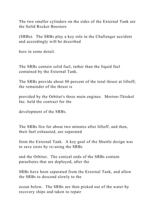 The two smaller cylinders on the sides of the External Tank are
the Solid Rocket Boosters
(SRBs). The SRBs play a key role in the Challenger accident
and accordingly will be described
here in some detail.
The SRBs contain solid fuel, rather than the liquid fuel
contained by the External Tank.
The SRBs provide about 80 percent of the total thrust at liftoff;
the remainder of the thrust is
provided by the Orbiter's three main engines. Morton-Thiokol
Inc. held the contract for the
development of the SRBs.
The SRBs fire for about two minutes after liftoff, and then,
their fuel exhausted, are separated
from the External Tank. A key goal of the Shuttle design was
to save costs by re-using the SRBs
and the Orbiter. The conical ends of the SRBs contain
parachutes that are deployed, after the
SRBs have been separated from the External Tank, and allow
the SRBs to descend slowly to the
ocean below. The SRBs are then picked out of the water by
recovery ships and taken to repair
 