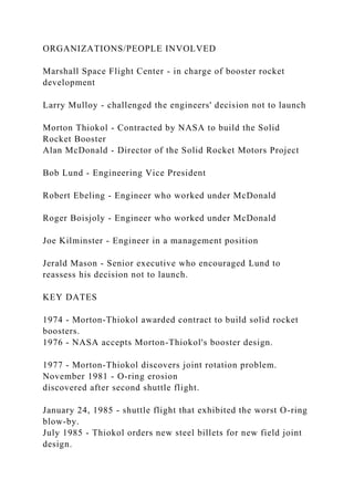 ORGANIZATIONS/PEOPLE INVOLVED
Marshall Space Flight Center - in charge of booster rocket
development
Larry Mulloy - challenged the engineers' decision not to launch
Morton Thiokol - Contracted by NASA to build the Solid
Rocket Booster
Alan McDonald - Director of the Solid Rocket Motors Project
Bob Lund - Engineering Vice President
Robert Ebeling - Engineer who worked under McDonald
Roger Boisjoly - Engineer who worked under McDonald
Joe Kilminster - Engineer in a management position
Jerald Mason - Senior executive who encouraged Lund to
reassess his decision not to launch.
KEY DATES
1974 - Morton-Thiokol awarded contract to build solid rocket
boosters.
1976 - NASA accepts Morton-Thiokol's booster design.
1977 - Morton-Thiokol discovers joint rotation problem.
November 1981 - O-ring erosion
discovered after second shuttle flight.
January 24, 1985 - shuttle flight that exhibited the worst O-ring
blow-by.
July 1985 - Thiokol orders new steel billets for new field joint
design.
 