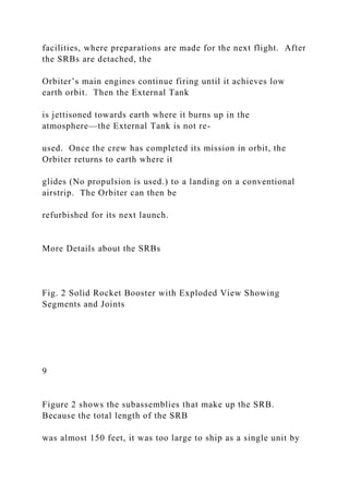 facilities, where preparations are made for the next flight. After
the SRBs are detached, the
Orbiter’s main engines continue firing until it achieves low
earth orbit. Then the External Tank
is jettisoned towards earth where it burns up in the
atmosphere—the External Tank is not re-
used. Once the crew has completed its mission in orbit, the
Orbiter returns to earth where it
glides (No propulsion is used.) to a landing on a conventional
airstrip. The Orbiter can then be
refurbished for its next launch.
More Details about the SRBs
Fig. 2 Solid Rocket Booster with Exploded View Showing
Segments and Joints
9
Figure 2 shows the subassemblies that make up the SRB.
Because the total length of the SRB
was almost 150 feet, it was too large to ship as a single unit by
 