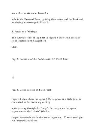 and either weakened or burned a
hole in the External Tank, igniting the contents of the Tank and
producing a catastrophic fireball.
3. Function of O-rings
The cutaway view of the SRB in Figure 3 shows the aft field
joint location in the assembled
SRB.
Fig. 3. Location of the Problematic Aft Field Joint
10
Fig. 4. Cross Section of Field Joint
Figure 4 shows how the upper SRM segment in a field joint is
connected to the lower segment by
a pin passing through the “tang” (the tongue on the upper
segment) and the “clevis” (the U-
shaped receptacle cut in the lower segment); 177 such steel pins
are inserted around the
 