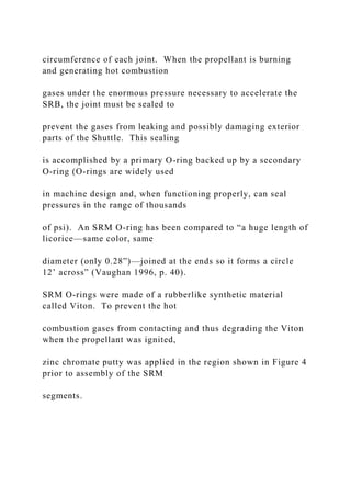 circumference of each joint. When the propellant is burning
and generating hot combustion
gases under the enormous pressure necessary to accelerate the
SRB, the joint must be sealed to
prevent the gases from leaking and possibly damaging exterior
parts of the Shuttle. This sealing
is accomplished by a primary O-ring backed up by a secondary
O-ring (O-rings are widely used
in machine design and, when functioning properly, can seal
pressures in the range of thousands
of psi). An SRM O-ring has been compared to “a huge length of
licorice—same color, same
diameter (only 0.28”)—joined at the ends so it forms a circle
12’ across” (Vaughan 1996, p. 40).
SRM O-rings were made of a rubberlike synthetic material
called Viton. To prevent the hot
combustion gases from contacting and thus degrading the Viton
when the propellant was ignited,
zinc chromate putty was applied in the region shown in Figure 4
prior to assembly of the SRM
segments.
 