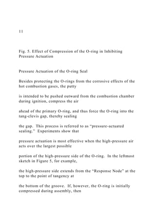11
Fig. 5. Effect of Compression of the O-ring in Inhibiting
Pressure Actuation
Pressure Actuation of the O-ring Seal
Besides protecting the O-rings from the corrosive effects of the
hot combustion gases, the putty
is intended to be pushed outward from the combustion chamber
during ignition, compress the air
ahead of the primary O-ring, and thus force the O-ring into the
tang-clevis gap, thereby sealing
the gap. This process is referred to as “pressure-actuated
sealing.” Experiments show that
pressure actuation is most effective when the high-pressure air
acts over the largest possible
portion of the high-pressure side of the O-ring. In the leftmost
sketch in Figure 5, for example,
the high-pressure side extends from the “Response Node” at the
top to the point of tangency at
the bottom of the groove. If, however, the O-ring is initially
compressed during assembly, then
 