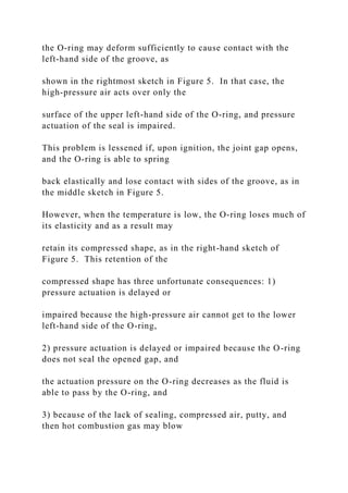 the O-ring may deform sufficiently to cause contact with the
left-hand side of the groove, as
shown in the rightmost sketch in Figure 5. In that case, the
high-pressure air acts over only the
surface of the upper left-hand side of the O-ring, and pressure
actuation of the seal is impaired.
This problem is lessened if, upon ignition, the joint gap opens,
and the O-ring is able to spring
back elastically and lose contact with sides of the groove, as in
the middle sketch in Figure 5.
However, when the temperature is low, the O-ring loses much of
its elasticity and as a result may
retain its compressed shape, as in the right-hand sketch of
Figure 5. This retention of the
compressed shape has three unfortunate consequences: 1)
pressure actuation is delayed or
impaired because the high-pressure air cannot get to the lower
left-hand side of the O-ring,
2) pressure actuation is delayed or impaired because the O-ring
does not seal the opened gap, and
the actuation pressure on the O-ring decreases as the fluid is
able to pass by the O-ring, and
3) because of the lack of sealing, compressed air, putty, and
then hot combustion gas may blow
 