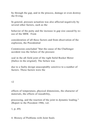 by through the gap, and in the process, damage or even destroy
the O-ring.
In general, pressure actuation was also affected negatively by
several other factors, such as the
behavior of the putty and the increase in gap size caused by re-
use of the SRM. From
consideration of all these factors and from observation of the
explosion, the Presidential
Commission concluded ”that the cause of the Challenger
accident was the failure of the pressure
seal in the aft field joint of the right Solid Rocket Motor
[Italics in the original]. The failure was
due to a faulty design unacceptably sensitive to a number of
factors. These factors were the
12
effects of temperature, physical dimensions, the character of
materials, the effects of reusability,
processing, and the reaction of the joint to dynamic loading.”
(Report to the President 1986, vol.
1, p. 69)
4. History of Problems with Joint Seals
 