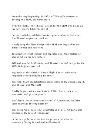 From the very beginning, in 1973, of Thiokol’s contract to
develop the SRM, problems arose
with the joints. The Thiokol design for the SRM was based on
the Air Force’s Titan III, one of
the most reliable solid-fuel rockets produced up to that time.
But Thiokol engineers could not
simply copy the Titan design—the SRM was larger than the
Titan’s motor and had to be
designed for refurbishment and repeated use. One particular
area in which the two motors
differed was the field joints, and Thiokol’s initial design for the
SRM field joints worried
engineers at the Marshall Space Flight Center, who were
responsible for monitoring Thiokol’s
contract. Many modifications and reviews of the design ensued,
and Thiokol and Marshall
finally began various load tests in 1976. Early tests were
successful and gave engineers
confidence. In an important test in 1977, however, the joint
seals surprised the engineers by
exhibiting “joint rotation,” illustrated in Fig. 6. Of particular
concern is the loss of redundancy
in the design because not just the primary but also the
secondary O-ring is rendered ineffective if
 