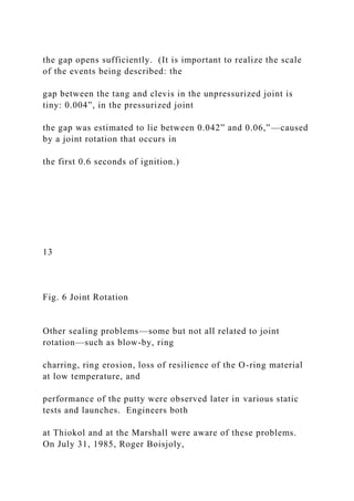 the gap opens sufficiently. (It is important to realize the scale
of the events being described: the
gap between the tang and clevis in the unpressurized joint is
tiny: 0.004”, in the pressurized joint
the gap was estimated to lie between 0.042” and 0.06,”—caused
by a joint rotation that occurs in
the first 0.6 seconds of ignition.)
13
Fig. 6 Joint Rotation
Other sealing problems—some but not all related to joint
rotation—such as blow-by, ring
charring, ring erosion, loss of resilience of the O-ring material
at low temperature, and
performance of the putty were observed later in various static
tests and launches. Engineers both
at Thiokol and at the Marshall were aware of these problems.
On July 31, 1985, Roger Boisjoly,
 