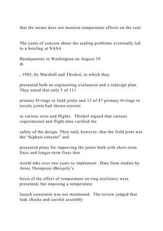 that the memo does not mention temperature effects on the seal.
The years of concern about the sealing problems eventually led
to a briefing at NASA
Headquarters in Washington on August 19
th
, 1985, by Marshall and Thiokol, in which they
presented both an engineering evaluation and a redesign plan.
They noted that only 5 of 111
primary O-rings in field joints and 12 of 47 primary O-rings in
nozzle joints had shown erosion
in various tests and flights. Thiokol argued that various
experimental and flight data verified the
safety of the design. They said, however, that the field joint was
the “highest concern” and
presented plans for improving the joints both with short-term
fixes and longer-term fixes that
would take over two years to implement. Data from studies by
Arnie Thompson (Boisjoly’s
boss) of the effect of temperature on ring resiliency were
presented, but imposing a temperature
launch constraint was not mentioned. The review judged that
leak checks and careful assembly
 