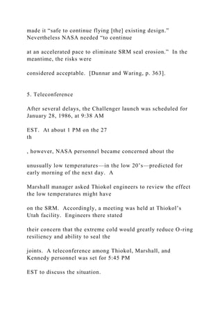 made it “safe to continue flying [the] existing design.”
Nevertheless NASA needed “to continue
at an accelerated pace to eliminate SRM seal erosion.” In the
meantime, the risks were
considered acceptable. [Dunnar and Waring, p. 363].
5. Teleconference
After several delays, the Challenger launch was scheduled for
January 28, 1986, at 9:38 AM
EST. At about 1 PM on the 27
th
, however, NASA personnel became concerned about the
unusually low temperatures—in the low 20’s—predicted for
early morning of the next day. A
Marshall manager asked Thiokol engineers to review the effect
the low temperatures might have
on the SRM. Accordingly, a meeting was held at Thiokol’s
Utah facility. Engineers there stated
their concern that the extreme cold would greatly reduce O-ring
resiliency and ability to seal the
joints. A teleconference among Thiokol, Marshall, and
Kennedy personnel was set for 5:45 PM
EST to discuss the situation.
 