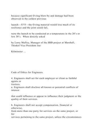 because significant O-ring blow-by and damage had been
observed in the coldest previous
launch—53°F—the O-ring material would lose much of its
resilience and the joint could fail,
were the launch to be conducted at a temperature in the 20’s or
low 30’s. When directly asked
by Larry Mulloy, Manager of the SRB project at Marshall,
Thiokol Vice President Joe
Kilminster …
Code of Ethics for Engineers
4. Engineers shall act for each employer or client as faithful
agents or
trustees.
a. Engineers shall disclose all known or potential conflicts of
interest
that could influence or appear to influence their judgment or the
quality of their services.
b. Engineers shall not accept compensation, financial or
otherwise,
from more than one party for services on the same project, or
for
services pertaining to the same project, unless the circumstances
 