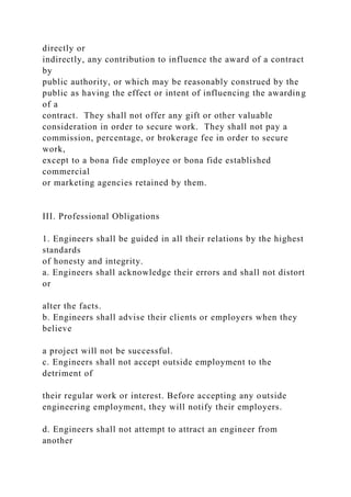 directly or
indirectly, any contribution to influence the award of a contract
by
public authority, or which may be reasonably construed by the
public as having the effect or intent of influencing the awarding
of a
contract. They shall not offer any gift or other valuable
consideration in order to secure work. They shall not pay a
commission, percentage, or brokerage fee in order to secure
work,
except to a bona fide employee or bona fide established
commercial
or marketing agencies retained by them.
III. Professional Obligations
1. Engineers shall be guided in all their relations by the highest
standards
of honesty and integrity.
a. Engineers shall acknowledge their errors and shall not distort
or
alter the facts.
b. Engineers shall advise their clients or employers when they
believe
a project will not be successful.
c. Engineers shall not accept outside employment to the
detriment of
their regular work or interest. Before accepting any outside
engineering employment, they will notify their employers.
d. Engineers shall not attempt to attract an engineer from
another
 