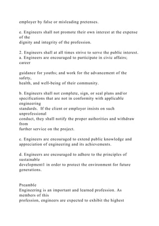 employer by false or misleading pretenses.
e. Engineers shall not promote their own interest at the expense
of the
dignity and integrity of the profession.
2. Engineers shall at all times strive to serve the public interest.
a. Engineers are encouraged to participate in civic affairs;
career
guidance for youths; and work for the advancement of the
safety,
health, and well-being of their community.
b. Engineers shall not complete, sign, or seal plans and/or
specifications that are not in conformity with applicable
engineering
standards. If the client or employer insists on such
unprofessional
conduct, they shall notify the proper authorities and withdraw
from
further service on the project.
c. Engineers are encouraged to extend public knowledge and
appreciation of engineering and its achievements.
d. Engineers are encouraged to adhere to the principles of
sustainable
development1 in order to protect the environment for future
generations.
Preamble
Engineering is an important and learned profession. As
members of this
profession, engineers are expected to exhibit the highest
 