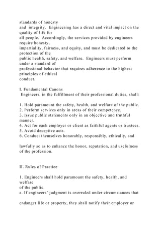 standards of honesty
and integrity. Engineering has a direct and vital impact on the
quality of life for
all people. Accordingly, the services provided by engineers
require honesty,
impartiality, fairness, and equity, and must be dedicated to the
protection of the
public health, safety, and welfare. Engineers must perform
under a standard of
professional behavior that requires adherence to the highest
principles of ethical
conduct.
I. Fundamental Canons
Engineers, in the fulfillment of their professional duties, shall:
1. Hold paramount the safety, health, and welfare of the public.
2. Perform services only in areas of their competence.
3. Issue public statements only in an objective and truthful
manner.
4. Act for each employer or client as faithful agents or trustees.
5. Avoid deceptive acts.
6. Conduct themselves honorably, responsibly, ethically, and
lawfully so as to enhance the honor, reputation, and usefulness
of the profession.
II. Rules of Practice
1. Engineers shall hold paramount the safety, health, and
welfare
of the public.
a. If engineers’ judgment is overruled under circumstances that
endanger life or property, they shall notify their employer or
 