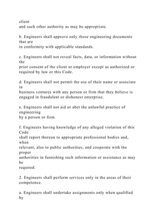 client
and such other authority as may be appropriate.
b. Engineers shall approve only those engineering documents
that are
in conformity with applicable standards.
c. Engineers shall not reveal facts, data, or information without
the
prior consent of the client or employer except as authorized or
required by law or this Code.
d. Engineers shall not permit the use of their name or associate
in
business ventures with any person or firm that they believe is
engaged in fraudulent or dishonest enterprise.
e. Engineers shall not aid or abet the unlawful practice of
engineering
by a person or firm.
f. Engineers having knowledge of any alleged violation of this
Code
shall report thereon to appropriate professional bodies and,
when
relevant, also to public authorities, and cooperate with the
proper
authorities in furnishing such information or assistance as may
be
required.
2. Engineers shall perform services only in the areas of their
competence.
a. Engineers shall undertake assignments only when qualified
by
 