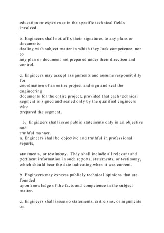 education or experience in the specific technical fields
involved.
b. Engineers shall not affix their signatures to any plans or
documents
dealing with subject matter in which they lack competence, nor
to
any plan or document not prepared under their direction and
control.
c. Engineers may accept assignments and assume responsibility
for
coordination of an entire project and sign and seal the
engineering
documents for the entire project, provided that each technical
segment is signed and sealed only by the qualified engineers
who
prepared the segment.
3. Engineers shall issue public statements only in an objective
and
truthful manner.
a. Engineers shall be objective and truthful in professional
reports,
statements, or testimony. They shall include all relevant and
pertinent information in such reports, statements, or testimony,
which should bear the date indicating when it was current.
b. Engineers may express publicly technical opinions that are
founded
upon knowledge of the facts and competence in the subject
matter.
c. Engineers shall issue no statements, criticisms, or arguments
on
 