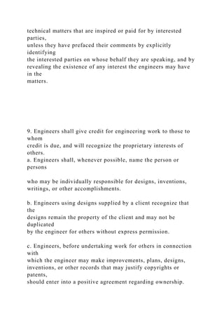 technical matters that are inspired or paid for by interested
parties,
unless they have prefaced their comments by explicitly
identifying
the interested parties on whose behalf they are speaking, and by
revealing the existence of any interest the engineers may have
in the
matters.
9. Engineers shall give credit for engineering work to those to
whom
credit is due, and will recognize the proprietary interests of
others.
a. Engineers shall, whenever possible, name the person or
persons
who may be individually responsible for designs, inventions,
writings, or other accomplishments.
b. Engineers using designs supplied by a client recognize that
the
designs remain the property of the client and may not be
duplicated
by the engineer for others without express permission.
c. Engineers, before undertaking work for others in connection
with
which the engineer may make improvements, plans, designs,
inventions, or other records that may justify copyrights or
patents,
should enter into a positive agreement regarding ownership.
 