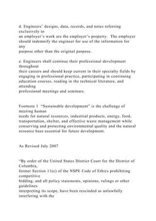 d. Engineers’ designs, data, records, and notes referring
exclusively to
an employer’s work are the employer’s property. The employer
should indemnify the engineer for use of the information for
any
purpose other than the original purpose.
e. Engineers shall continue their professional development
throughout
their careers and should keep current in their specialty fields by
engaging in professional practice, participating in continuing
education courses, reading in the technical literature, and
attending
professional meetings and seminars.
Footnote 1 “Sustainable development” is the challenge of
meeting human
needs for natural resources, industrial products, energy, food,
transportation, shelter, and effective waste management while
conserving and protecting environmental quality and the natural
resource base essential for future development.
As Revised July 2007
“By order of the United States District Court for the District of
Columbia,
former Section 11(c) of the NSPE Code of Ethics prohibiting
competitive
bidding, and all policy statements, opinions, rulings or other
guidelines
interpreting its scope, have been rescinded as unlawfully
interfering with the
 