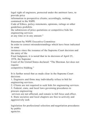 legal right of engineers, protected under the antitrust laws, to
provide price
information to prospective clients; accordingly, nothing
contained in the NSPE
Code of Ethics, policy statements, opinions, rulings or other
guidelines prohibits
the submission of price quotations or competitive bids for
engineering services
at any time or in any amount.”
Statement by NSPE Executive Committee
In order to correct misunderstandings which have been indicated
in some
instances since the issuance of the Supreme Court decision and
the entry of the
Final Judgment, it is noted that in its decision of April 25,
1978, the Supreme
Court of the United States declared: “The Sherman Act does not
require
competitive bidding.”
It is further noted that as made clear in the Supreme Court
decision:
1. Engineers and firms may individually refuse to bid for
engineering services.
2. Clients are not required to seek bids for engineering services.
3. Federal, state, and local laws governing procedures to
procure engineering
services are not affected, and remain in full force and effect.
4. State societies and local chapters are free to actively and
aggressively seek
legislation for professional selection and negotiation procedures
by public
agencies.
 
