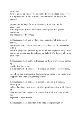 present or
former client or employer, or public body on which they serve.
a. Engineers shall not, without the consent of all interested
parties,
promote or arrange for new employment or practice in
connection
with a specific project for which the engineer has gained
particular
and specialized knowledge.
b. Engineers shall not, without the consent of all interested
parties,
participate in or represent an adversary interest in connection
with a
specific project or proceeding in which the engineer has gained
particular specialized knowledge on behalf of a former client or
employer.
5. Engineers shall not be influenced in their professional duties
by
conflicting interests.
a. Engineers shall not accept financial or other considerations,
including free engineering designs, from material or equipment
suppliers for specifying their product.
b. Engineers shall not accept commissions or allowances,
directly or
indirectly, from contractors or other parties dealing with clients
or
employers of the engineer in connection with work for which
the
engineer is responsible.
6. Engineers shall not attempt to obtain employment or
 