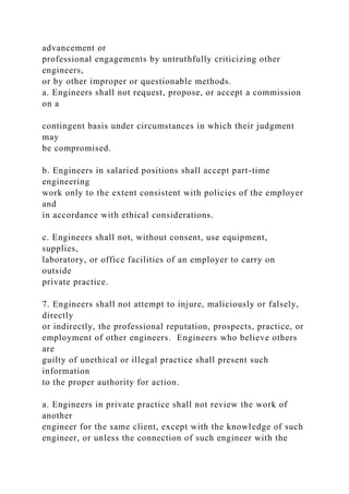 advancement or
professional engagements by untruthfully criticizing other
engineers,
or by other improper or questionable methods.
a. Engineers shall not request, propose, or accept a commission
on a
contingent basis under circumstances in which their judgment
may
be compromised.
b. Engineers in salaried positions shall accept part-time
engineering
work only to the extent consistent with policies of the employer
and
in accordance with ethical considerations.
c. Engineers shall not, without consent, use equipment,
supplies,
laboratory, or office facilities of an employer to carry on
outside
private practice.
7. Engineers shall not attempt to injure, maliciously or falsely,
directly
or indirectly, the professional reputation, prospects, practice, or
employment of other engineers. Engineers who believe others
are
guilty of unethical or illegal practice shall present such
information
to the proper authority for action.
a. Engineers in private practice shall not review the work of
another
engineer for the same client, except with the knowledge of such
engineer, or unless the connection of such engineer with the
 