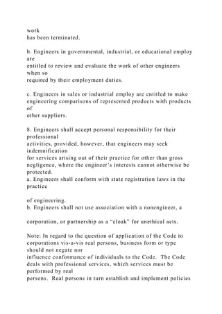 work
has been terminated.
b. Engineers in governmental, industrial, or educational employ
are
entitled to review and evaluate the work of other engineers
when so
required by their employment duties.
c. Engineers in sales or industrial employ are entitled to make
engineering comparisons of represented products with products
of
other suppliers.
8. Engineers shall accept personal responsibility for their
professional
activities, provided, however, that engineers may seek
indemnification
for services arising out of their practice for other than gross
negligence, where the engineer’s interests cannot otherwise be
protected.
a. Engineers shall conform with state registration laws in the
practice
of engineering.
b. Engineers shall not use association with a nonengineer, a
corporation, or partnership as a “cloak” for unethical acts.
Note: In regard to the question of application of the Code to
corporations vis-a-vis real persons, business form or type
should not negate nor
influence conformance of individuals to the Code. The Code
deals with professional services, which services must be
performed by real
persons. Real persons in turn establish and implement policies
 