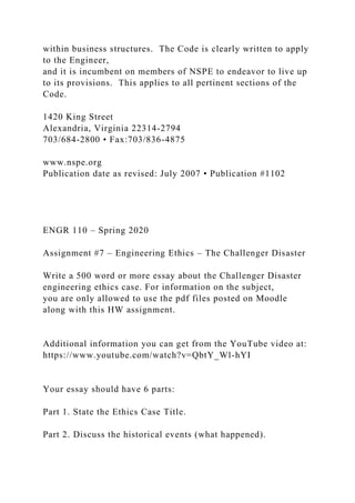 within business structures. The Code is clearly written to apply
to the Engineer,
and it is incumbent on members of NSPE to endeavor to live up
to its provisions. This applies to all pertinent sections of the
Code.
1420 King Street
Alexandria, Virginia 22314-2794
703/684-2800 • Fax:703/836-4875
www.nspe.org
Publication date as revised: July 2007 • Publication #1102
ENGR 110 – Spring 2020
Assignment #7 – Engineering Ethics – The Challenger Disaster
Write a 500 word or more essay about the Challenger Disaster
engineering ethics case. For information on the subject,
you are only allowed to use the pdf files posted on Moodle
along with this HW assignment.
Additional information you can get from the YouTube video at:
https://www.youtube.com/watch?v=QbtY_Wl-hYI
Your essay should have 6 parts:
Part 1. State the Ethics Case Title.
Part 2. Discuss the historical events (what happened).
 