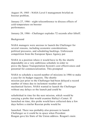 August 19, 1985 - NASA Level I management briefed on
booster problem.
January 27, 1986 - night teleconference to discuss effects of
cold temperature on booster
performance.
January 28, 1986 - Challenger explodes 72 seconds after liftoff.
Background
NASA managers were anxious to launch the Challenger for
several reasons, including economic considerations,
political pressures, and scheduling backlogs. Unforeseen
competition from the European Space Agency put
NASA in a position where it would have to fly the shuttle
dependably on a very ambitious schedule in order to
prove the Space Transportation System's cost effectiveness and
potential for commercialization. This prompted
NASA to schedule a record number of missions in 1986 to make
a case for its budget requests. The shuttle
mission just prior to the Challenger had been delayed a record
number of times due to inclement weather and
mechanical factors. NASA wanted to launch the Challenger
without any delays so the launch pad could be
refurbished in time for the next mission, which would be
carrying a probe that would examine Halley's Comet. If
launched on time, this probe would have collected data a few
days before a similar Russian probe would be
launched. There was probably also pressure to launch
Challenger so it could be in space when President
Reagan gave his State of the Union address. Reagan's main
 