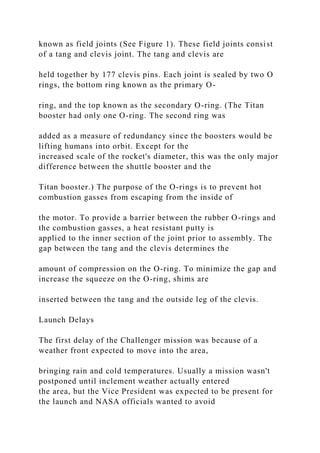 known as field joints (See Figure 1). These field joints consist
of a tang and clevis joint. The tang and clevis are
held together by 177 clevis pins. Each joint is sealed by two O
rings, the bottom ring known as the primary O-
ring, and the top known as the secondary O-ring. (The Titan
booster had only one O-ring. The second ring was
added as a measure of redundancy since the boosters would be
lifting humans into orbit. Except for the
increased scale of the rocket's diameter, this was the only major
difference between the shuttle booster and the
Titan booster.) The purpose of the O-rings is to prevent hot
combustion gasses from escaping from the inside of
the motor. To provide a barrier between the rubber O-rings and
the combustion gasses, a heat resistant putty is
applied to the inner section of the joint prior to assembly. The
gap between the tang and the clevis determines the
amount of compression on the O-ring. To minimize the gap and
increase the squeeze on the O-ring, shims are
inserted between the tang and the outside leg of the clevis.
Launch Delays
The first delay of the Challenger mission was because of a
weather front expected to move into the area,
bringing rain and cold temperatures. Usually a mission wasn't
postponed until inclement weather actually entered
the area, but the Vice President was expected to be present for
the launch and NASA officials wanted to avoid
 