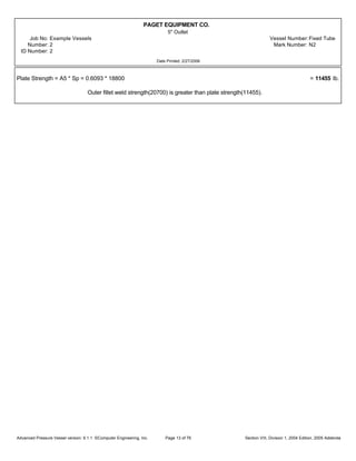 PAGET EQUIPMENT CO.
5" Outlet
Job No: Example Vessels Vessel Number:Fixed Tube
Number: 2 Mark Number: N2
ID Number: 2
Date Printed: 2/27/2006
Plate Strength = A5 * Sp = 0.6093 * 18800 = 11455 lb.
Outer fillet weld strength(20700) is greater than plate strength(11455).
Advanced Pressure Vessel version: 9.1.1 ©Computer Engineering, Inc. Section VIII, Division 1, 2004 Edition, 2005 AddendaPage 13 of 76
 