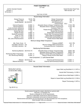 PAGET EQUIPMENT CO.
3.5" Inlet
Job No: Example Vessels Vessel Number:Fixed Tube
Number: 4 Mark Number: N5
ID Number: 4
Date Printed: 2/27/2006
Nozzle Design Information
Design Pressure: 150.00 PSI Design Temperature: 350 °F
Static Head: 0.00 PSI Nozzle Efficiency (E): 100 %
Nozzle Material: SA-106 Gr B Joint Efficiency (E 1): 1.00
Factor B Chart: CS-2
External Projection: 6.0000 in. Allowable Stress at Design Temperature (Sn): 17100 PSI
Internal Projection: 0.0000 in. Allowable Stress at Ambient Temperature: 17100 PSI
Inside Corrosion Allowance: 0.0625 in. Correction Factor (F): 1.00
External Corrosion Allowance: 0.0000 in. Passes through a Category A Joint: No
Nozzle Pipe Size: 3.5 Nozzle Pipe Schedule: 80
Nozzle ID (new): 3.3640 in. Nozzle Wall Thickness(new): 0.3180 in.
Nozzle ID (corroded): 3.4890 in. Nozzle Wall Thickness(corroded): 0.2555 in.
Outer "h" Limit: 0.4688 in. Upper Weld Leg Size(Weld 41): 0.1875 in.
Internal "h" Limit: 0.4688 in. Internal Weld Leg Size(Weld 43): 0.0000 in.
OD, Limit of Reinforcement: 6.9780 in. Outside Groove Weld Depth: 0.2500 in.
Minimum Design Metal Temperature
Min. Temp. Curve: B Pressure at MDMT: 0.00 PSI
UCS-66(b) reduction: Yes Minimum Design Metal Temperature: -20 °F
UCS-68(c) reduction: No Computed Minimum Temperature: -155 °F
Reinforcing Pad Information
Reinforcing Material: SA-516 Gr 70 Allowable Stress at Design Temperature(Sp): 20000 PSI
Allowable Stress at Ambient Temperature: 20000 PSI
Reinforcing Plate Thickness(te): 0.1875 in. Repad to Vessel Weld Leg Size(Weld 42): 0.1339 in.
OD, Reinforcing Plate(Dp): 6.0000 in. Repad to Nozzle Groove Weld Depth: 0.1875 in.
Host Component: 2 - Left Channel Shell
Material: SA-516 Gr 70 Channel wall thickness(new): 0.2500 in.
Material Stress(Sv): 20000 PSI Channel wall thickness(corroded): 0.1875 in.
Nozzle Detail Information
Upper Weld Leg Size(Weld 41): 0.1875 in.
Nozzle Wall Thickness(tn): 0.3180 in.
Outside Groove Weld Depth: 0.2500 in.
Repad to Vessel Weld Leg Size(Weld 42): 0.1339 in.
Repad Thickness(te): 0.1875 in.
Nozzle passes through the vessel, attached by a groove weld.
Pipe Size: 3.5 Schedule: 80
Nozzle is adequate for UG-45 requirements.
Opening is adequately reinforced for Internal Pressure.
Opening is adequately reinforced for External Pressure.
Reinforcement calculations are not required per UG-36(c)(3)(a)See Uw-14 for exceptions.
Weld Strength Paths are adequate.
Advanced Pressure Vessel version: 9.1.1 ©Computer Engineering, Inc. Section VIII, Division 1, 2004 Edition, 2005 AddendaPage 14 of 76
 
